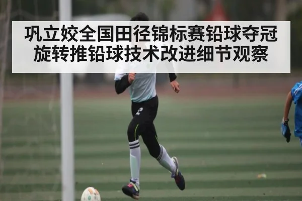 巩立姣全国田径锦标赛铅球夺冠 旋转推铅球技术改进细节观察