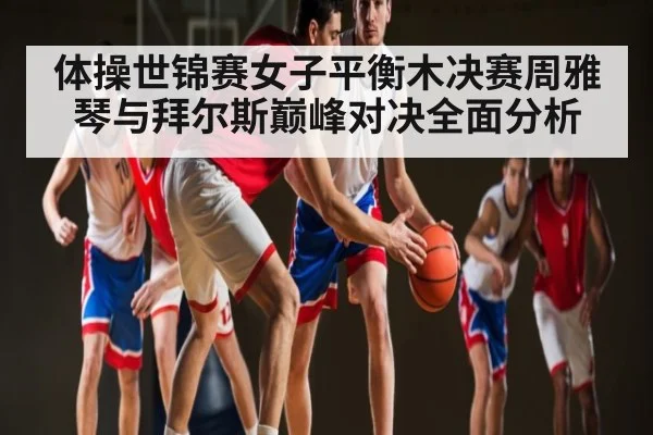 体操世锦赛女子平衡木决赛周雅琴与拜尔斯巅峰对决全面分析